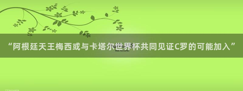 “阿根廷天王梅西或与卡塔尔世界杯共同见证C罗的可能加入”